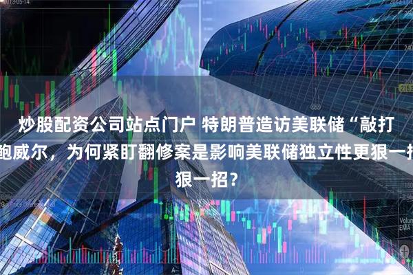 炒股配资公司站点门户 特朗普造访美联储“敲打”鲍威尔，为何紧盯翻修案是影响美联储独立性更狠一招？