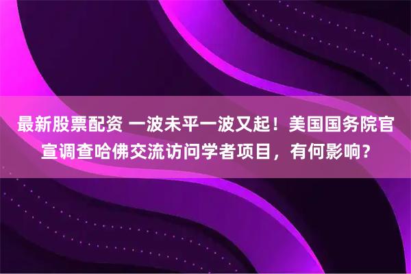 最新股票配资 一波未平一波又起！美国国务院官宣调查哈佛交流访问学者项目，有何影响？