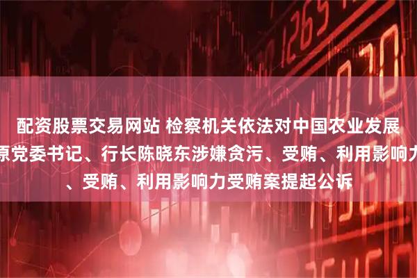 配资股票交易网站 检察机关依法对中国农业发展银行河南省分行原党委书记、行长陈晓东涉嫌贪污、受贿、利用影响力受贿案提起公诉