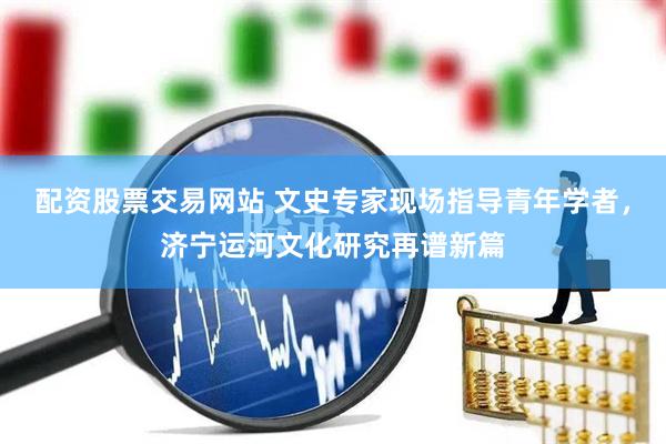 配资股票交易网站 文史专家现场指导青年学者，济宁运河文化研究再谱新篇