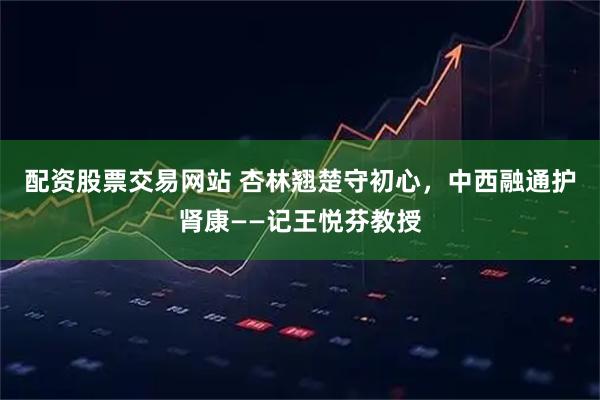 配资股票交易网站 杏林翘楚守初心，中西融通护肾康——记王悦芬教授
